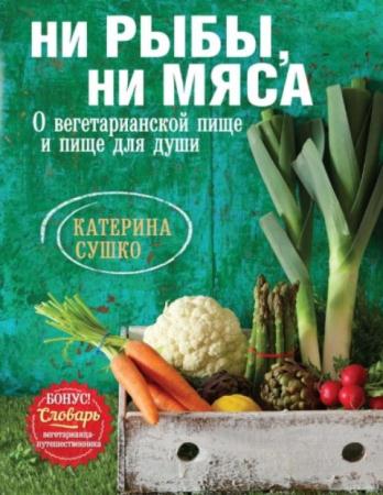 Катерина Сушко - Ни рыбы, ни мяса. О вегетарианской пище и пище для души (2014)
